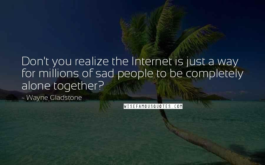 Wayne Gladstone Quotes: Don't you realize the Internet is just a way for millions of sad people to be completely alone together?