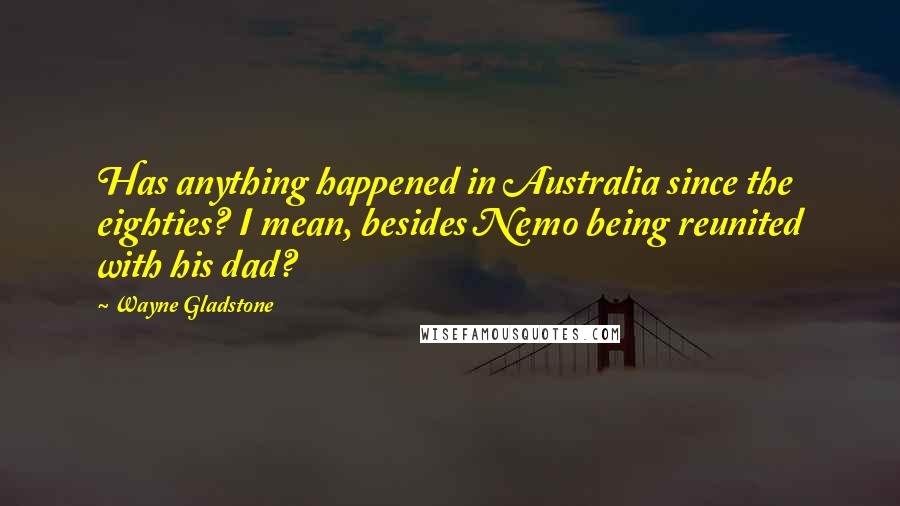 Wayne Gladstone Quotes: Has anything happened in Australia since the eighties? I mean, besides Nemo being reunited with his dad?