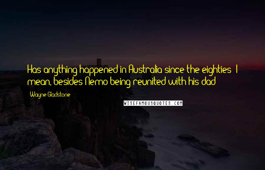 Wayne Gladstone Quotes: Has anything happened in Australia since the eighties? I mean, besides Nemo being reunited with his dad?