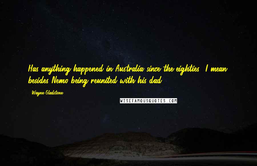 Wayne Gladstone Quotes: Has anything happened in Australia since the eighties? I mean, besides Nemo being reunited with his dad?