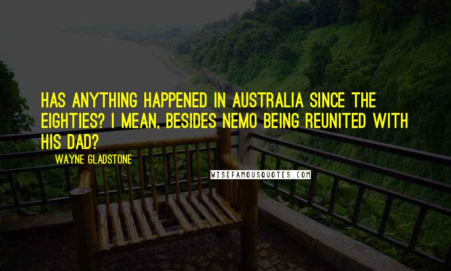 Wayne Gladstone Quotes: Has anything happened in Australia since the eighties? I mean, besides Nemo being reunited with his dad?