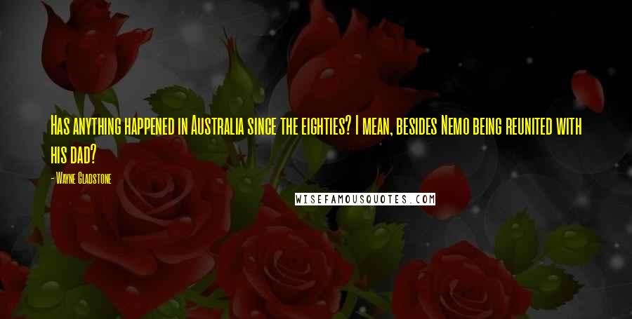 Wayne Gladstone Quotes: Has anything happened in Australia since the eighties? I mean, besides Nemo being reunited with his dad?