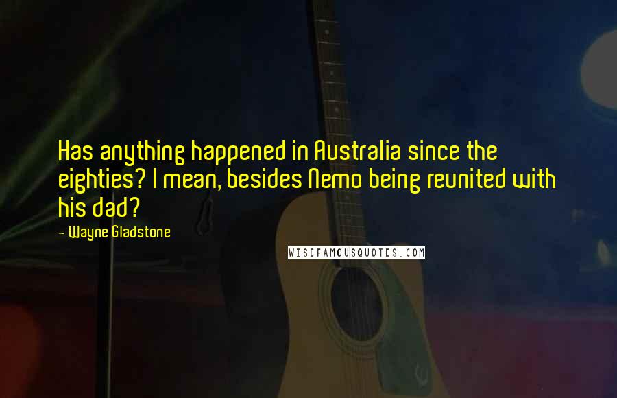 Wayne Gladstone Quotes: Has anything happened in Australia since the eighties? I mean, besides Nemo being reunited with his dad?