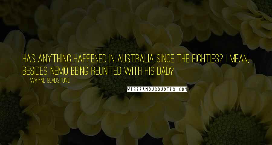 Wayne Gladstone Quotes: Has anything happened in Australia since the eighties? I mean, besides Nemo being reunited with his dad?