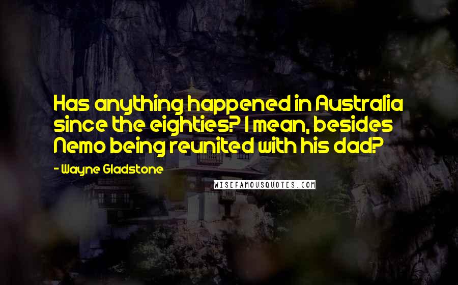 Wayne Gladstone Quotes: Has anything happened in Australia since the eighties? I mean, besides Nemo being reunited with his dad?