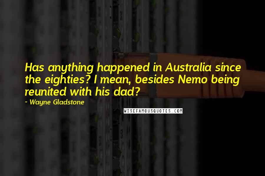 Wayne Gladstone Quotes: Has anything happened in Australia since the eighties? I mean, besides Nemo being reunited with his dad?