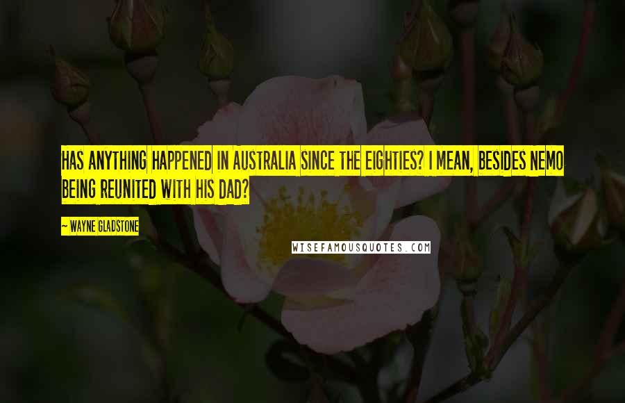 Wayne Gladstone Quotes: Has anything happened in Australia since the eighties? I mean, besides Nemo being reunited with his dad?