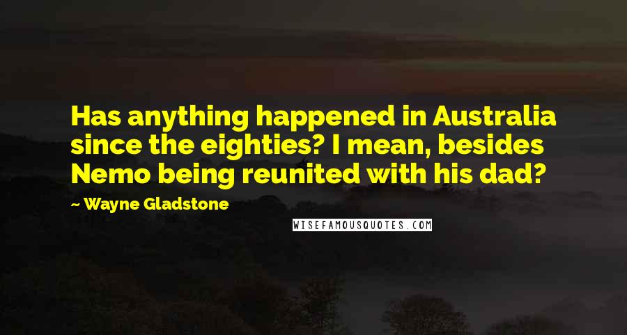 Wayne Gladstone Quotes: Has anything happened in Australia since the eighties? I mean, besides Nemo being reunited with his dad?