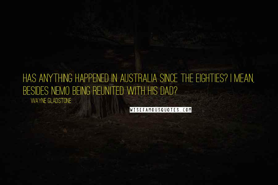 Wayne Gladstone Quotes: Has anything happened in Australia since the eighties? I mean, besides Nemo being reunited with his dad?