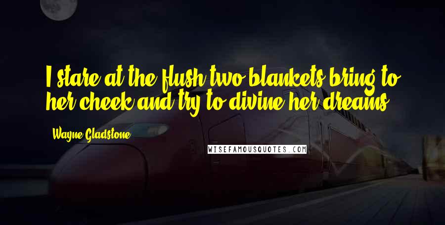 Wayne Gladstone Quotes: I stare at the flush two blankets bring to her cheek and try to divine her dreams.