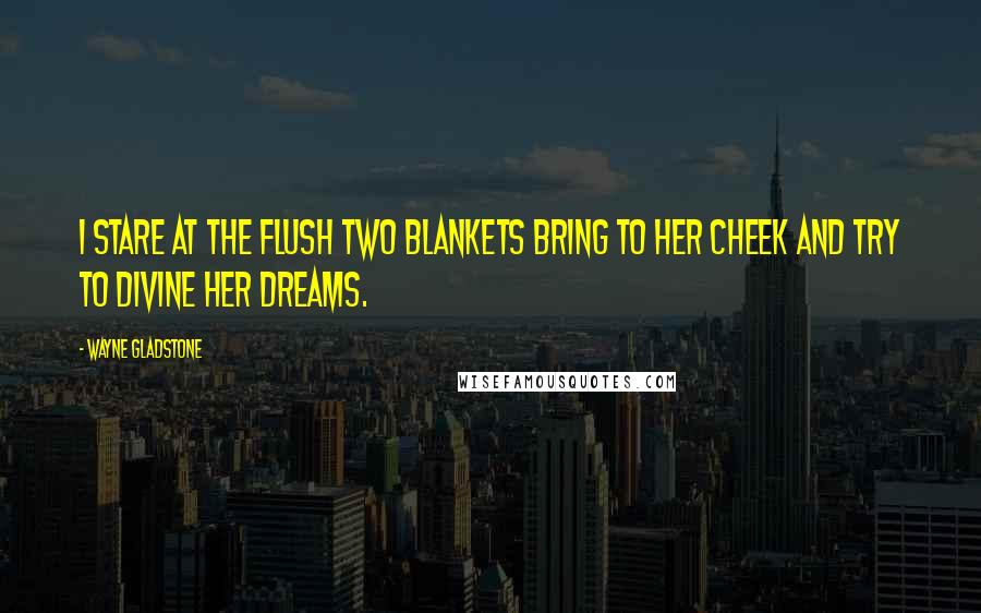 Wayne Gladstone Quotes: I stare at the flush two blankets bring to her cheek and try to divine her dreams.