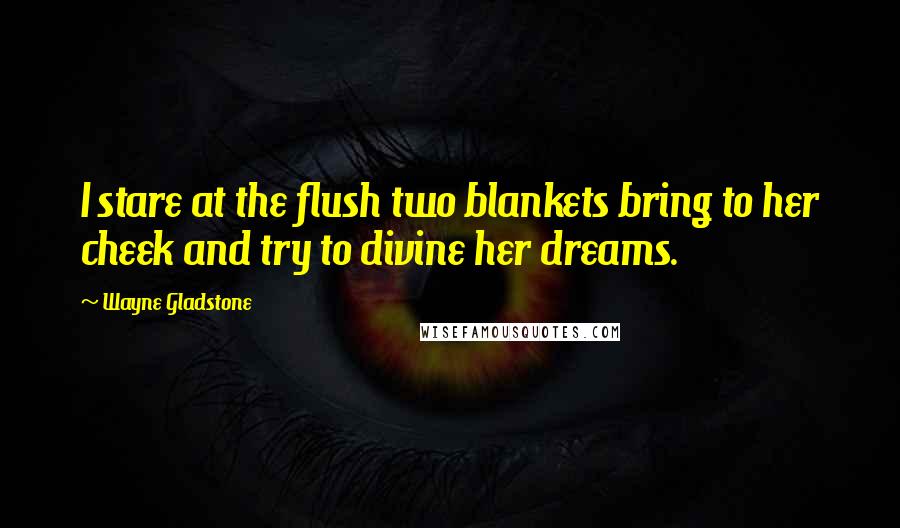 Wayne Gladstone Quotes: I stare at the flush two blankets bring to her cheek and try to divine her dreams.