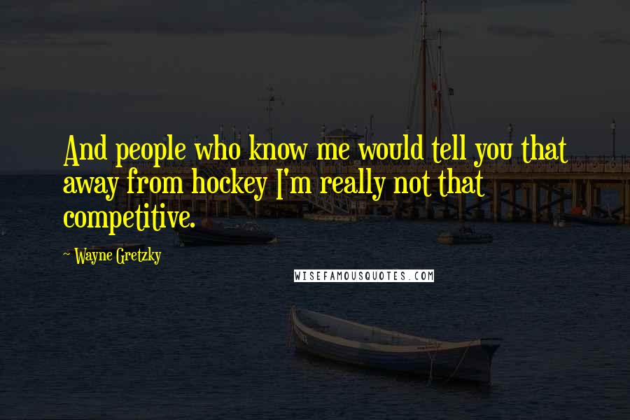 Wayne Gretzky Quotes: And people who know me would tell you that away from hockey I'm really not that competitive.