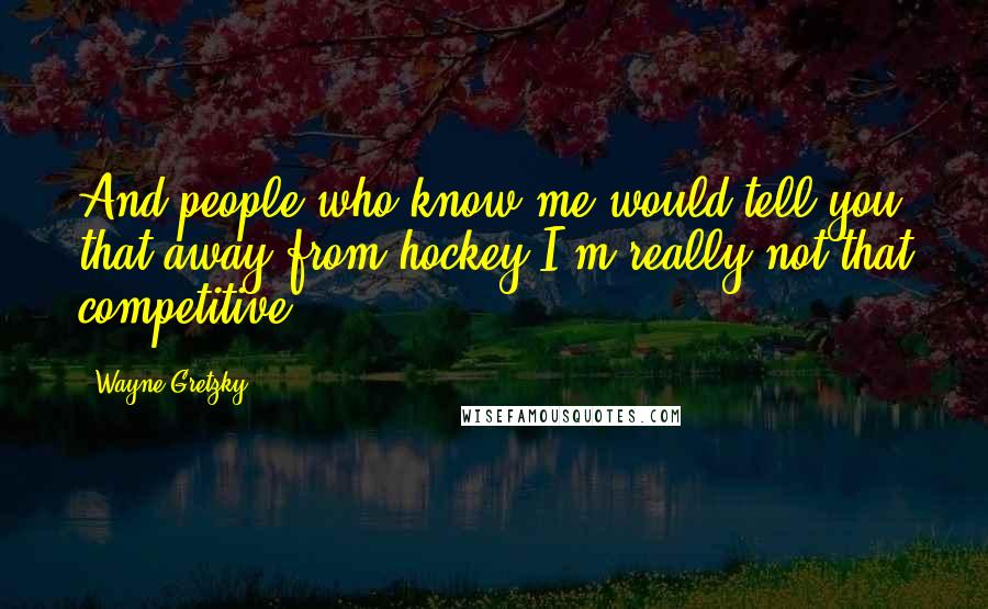Wayne Gretzky Quotes: And people who know me would tell you that away from hockey I'm really not that competitive.