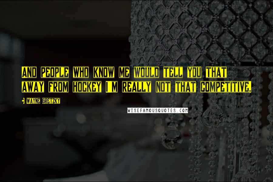 Wayne Gretzky Quotes: And people who know me would tell you that away from hockey I'm really not that competitive.
