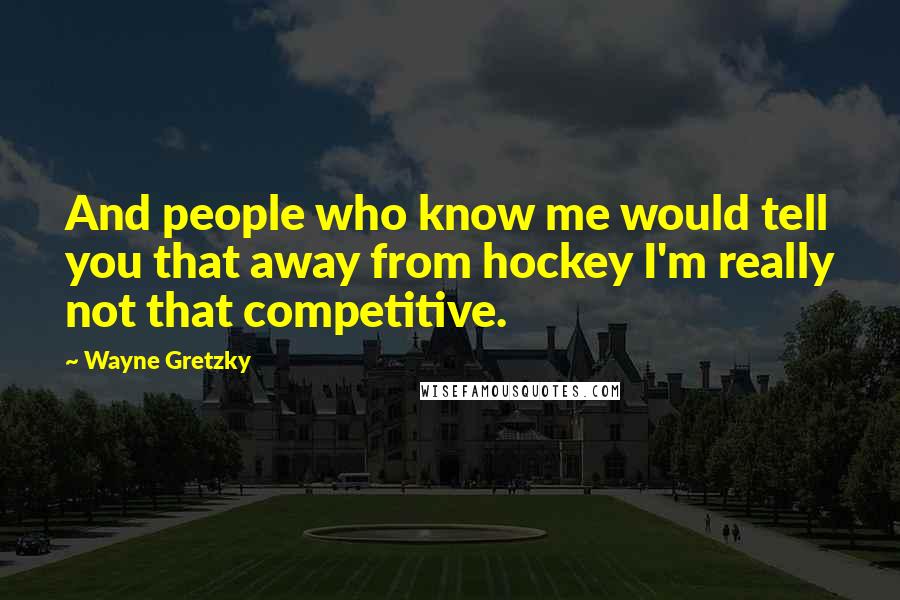 Wayne Gretzky Quotes: And people who know me would tell you that away from hockey I'm really not that competitive.