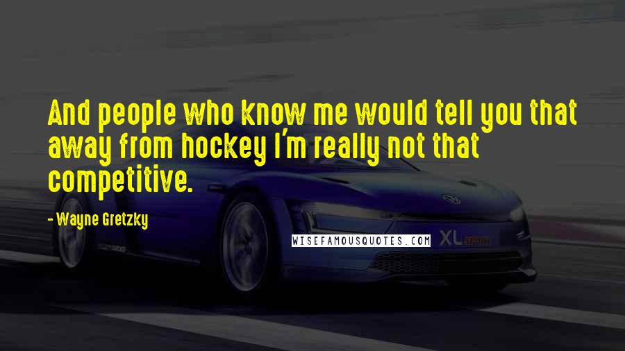 Wayne Gretzky Quotes: And people who know me would tell you that away from hockey I'm really not that competitive.