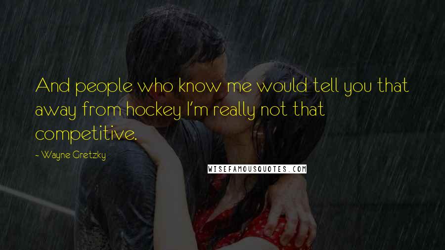Wayne Gretzky Quotes: And people who know me would tell you that away from hockey I'm really not that competitive.