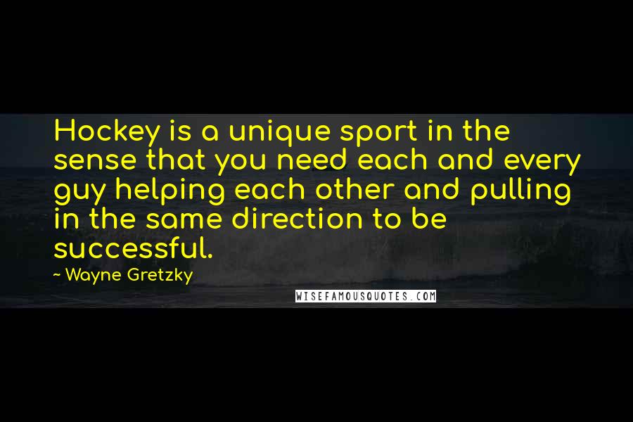 Wayne Gretzky Quotes: Hockey is a unique sport in the sense that you need each and every guy helping each other and pulling in the same direction to be successful.