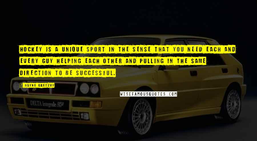 Wayne Gretzky Quotes: Hockey is a unique sport in the sense that you need each and every guy helping each other and pulling in the same direction to be successful.