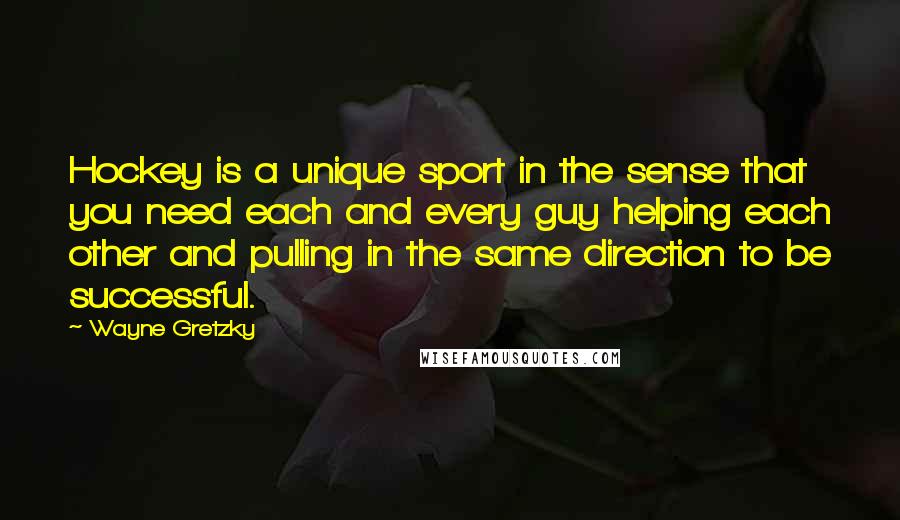 Wayne Gretzky Quotes: Hockey is a unique sport in the sense that you need each and every guy helping each other and pulling in the same direction to be successful.