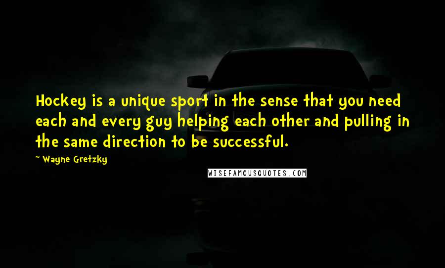 Wayne Gretzky Quotes: Hockey is a unique sport in the sense that you need each and every guy helping each other and pulling in the same direction to be successful.