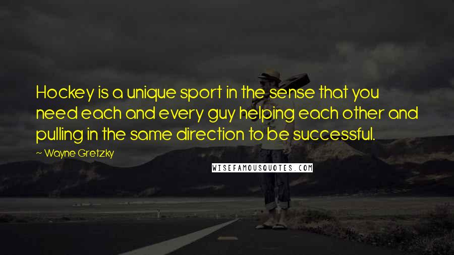 Wayne Gretzky Quotes: Hockey is a unique sport in the sense that you need each and every guy helping each other and pulling in the same direction to be successful.