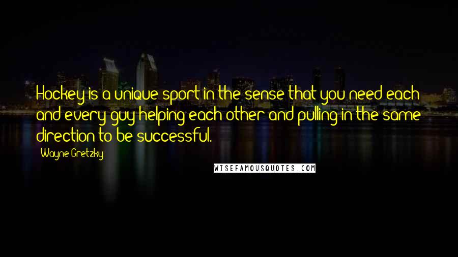 Wayne Gretzky Quotes: Hockey is a unique sport in the sense that you need each and every guy helping each other and pulling in the same direction to be successful.