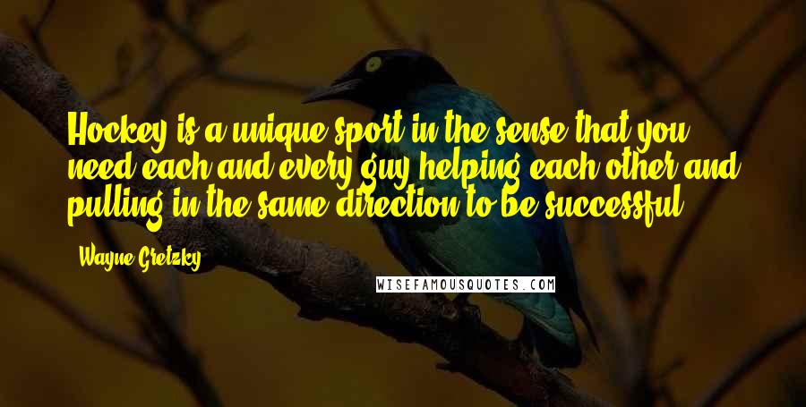 Wayne Gretzky Quotes: Hockey is a unique sport in the sense that you need each and every guy helping each other and pulling in the same direction to be successful.