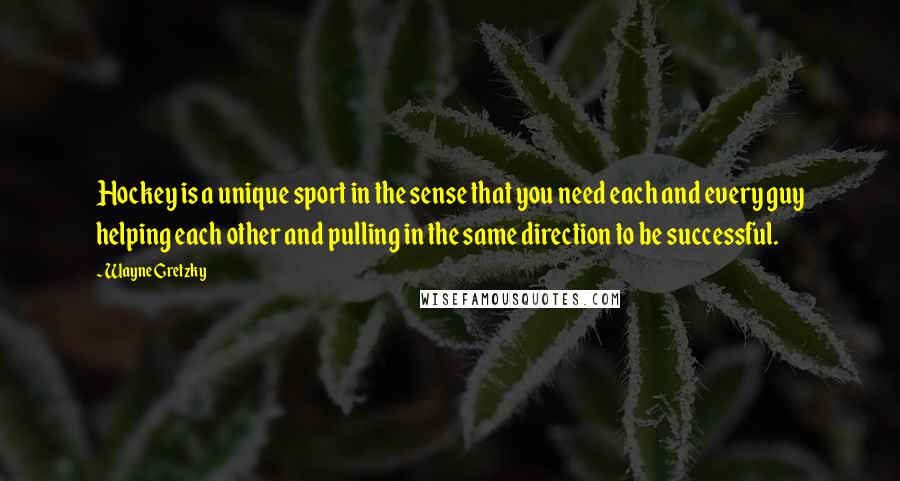 Wayne Gretzky Quotes: Hockey is a unique sport in the sense that you need each and every guy helping each other and pulling in the same direction to be successful.