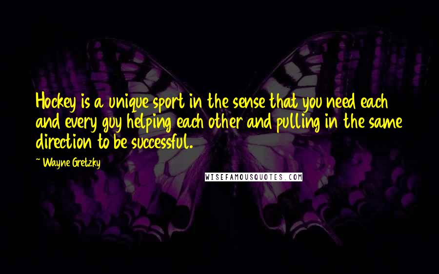 Wayne Gretzky Quotes: Hockey is a unique sport in the sense that you need each and every guy helping each other and pulling in the same direction to be successful.