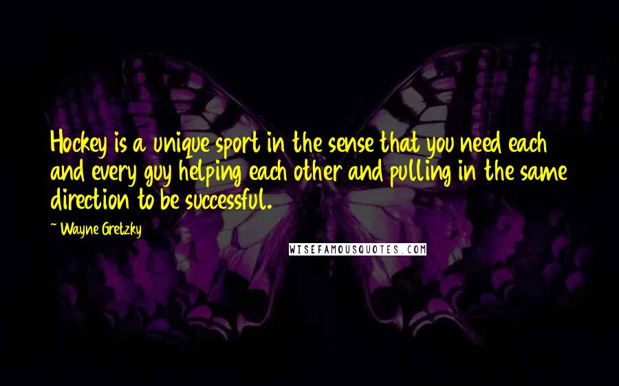 Wayne Gretzky Quotes: Hockey is a unique sport in the sense that you need each and every guy helping each other and pulling in the same direction to be successful.