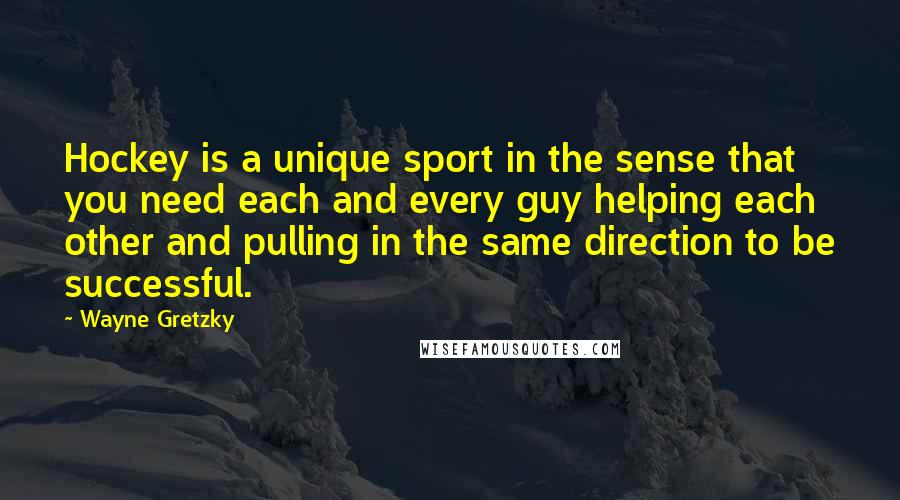 Wayne Gretzky Quotes: Hockey is a unique sport in the sense that you need each and every guy helping each other and pulling in the same direction to be successful.