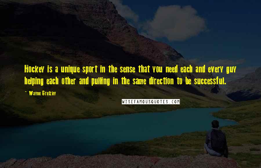 Wayne Gretzky Quotes: Hockey is a unique sport in the sense that you need each and every guy helping each other and pulling in the same direction to be successful.