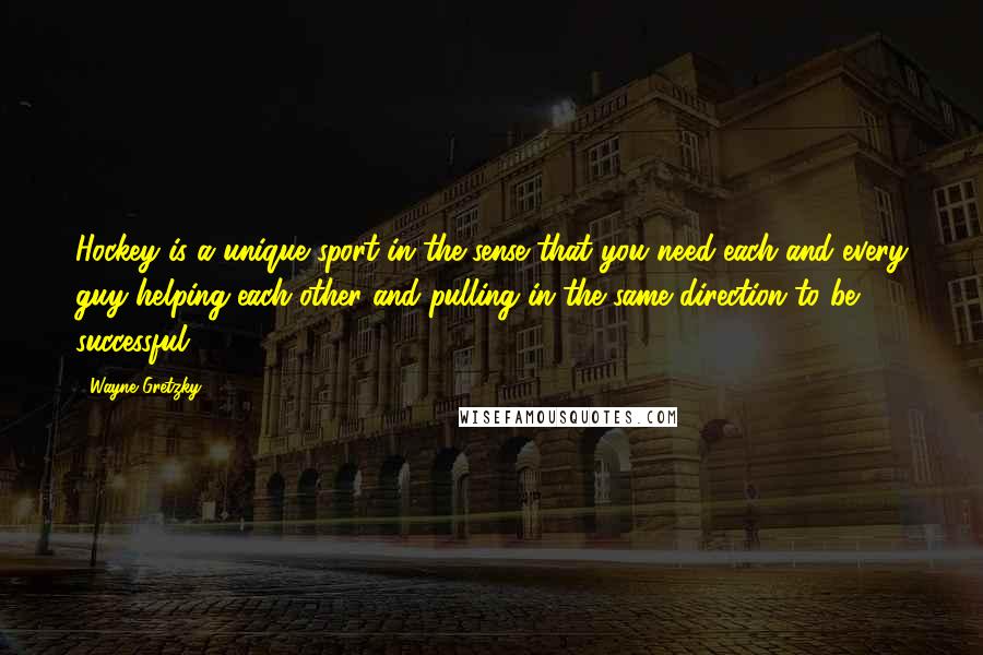 Wayne Gretzky Quotes: Hockey is a unique sport in the sense that you need each and every guy helping each other and pulling in the same direction to be successful.