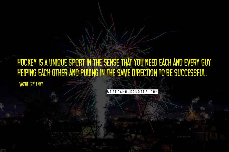 Wayne Gretzky Quotes: Hockey is a unique sport in the sense that you need each and every guy helping each other and pulling in the same direction to be successful.