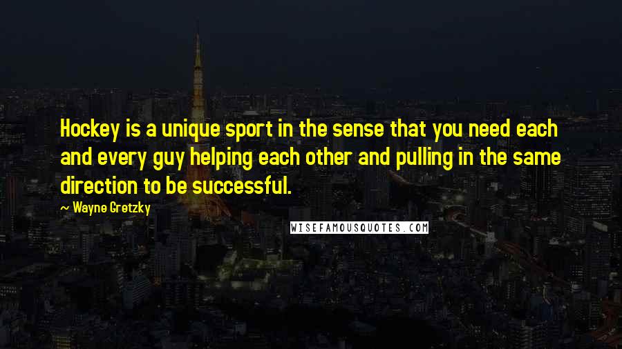 Wayne Gretzky Quotes: Hockey is a unique sport in the sense that you need each and every guy helping each other and pulling in the same direction to be successful.