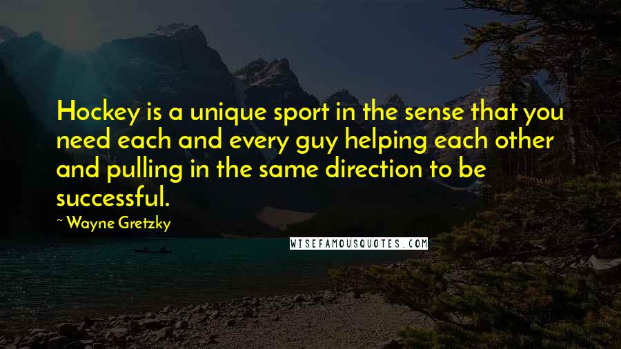 Wayne Gretzky Quotes: Hockey is a unique sport in the sense that you need each and every guy helping each other and pulling in the same direction to be successful.