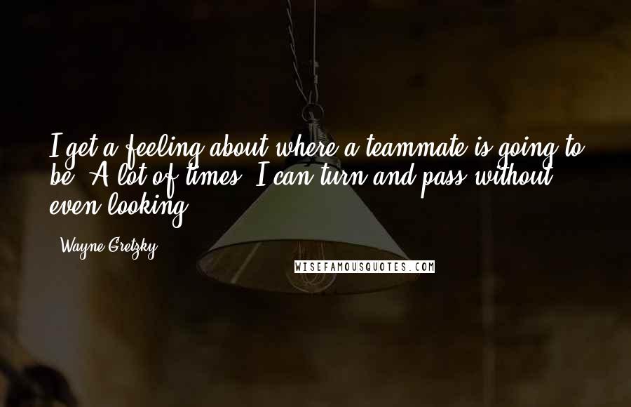 Wayne Gretzky Quotes: I get a feeling about where a teammate is going to be. A lot of times, I can turn and pass without even looking.