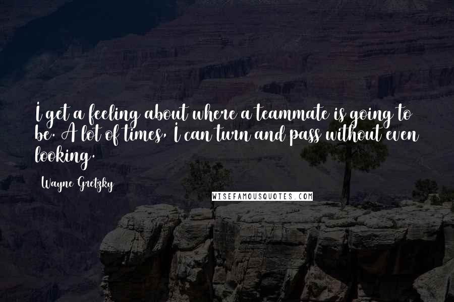 Wayne Gretzky Quotes: I get a feeling about where a teammate is going to be. A lot of times, I can turn and pass without even looking.