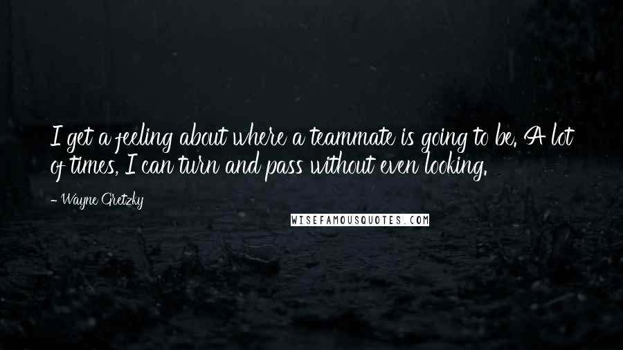 Wayne Gretzky Quotes: I get a feeling about where a teammate is going to be. A lot of times, I can turn and pass without even looking.