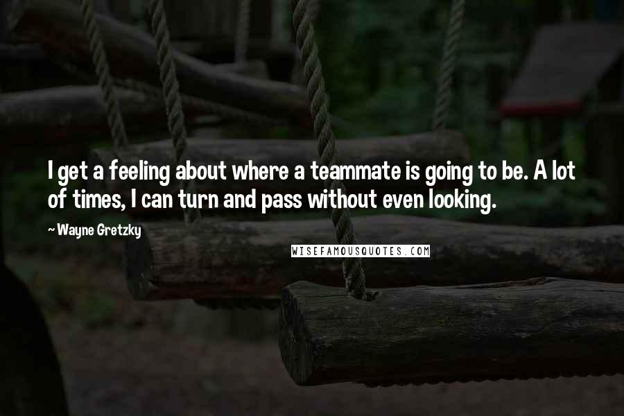 Wayne Gretzky Quotes: I get a feeling about where a teammate is going to be. A lot of times, I can turn and pass without even looking.