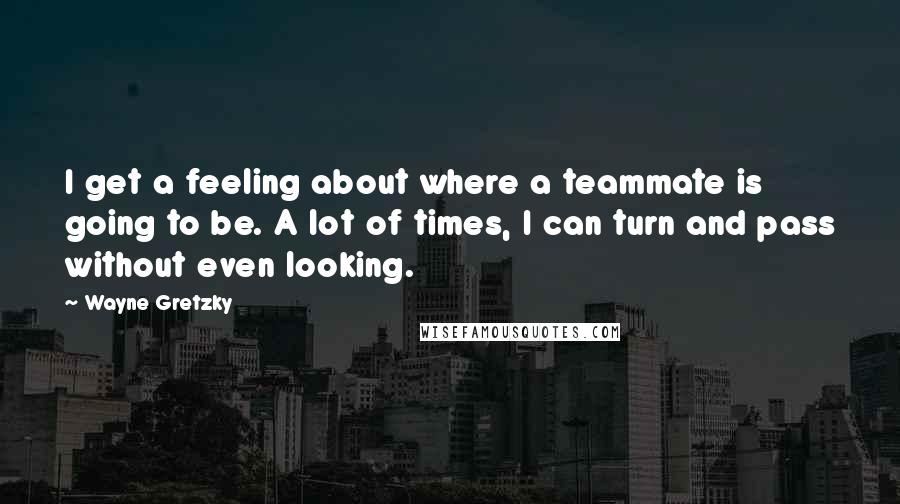 Wayne Gretzky Quotes: I get a feeling about where a teammate is going to be. A lot of times, I can turn and pass without even looking.