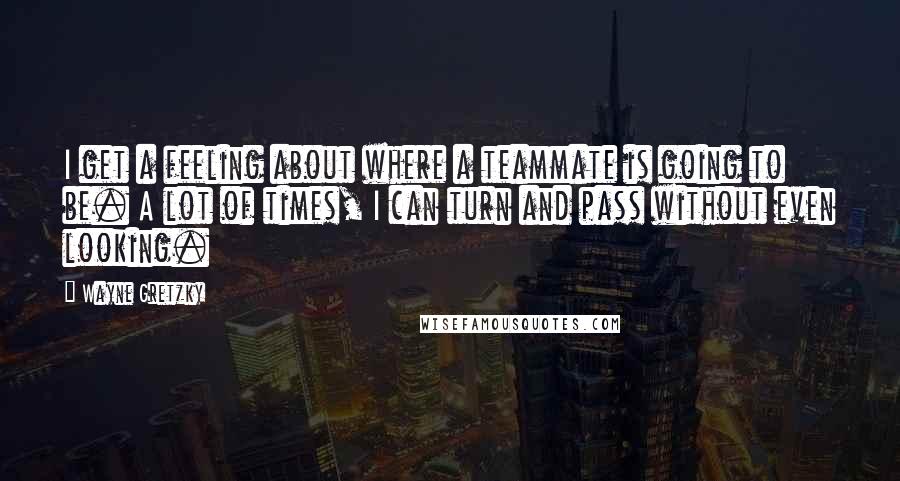 Wayne Gretzky Quotes: I get a feeling about where a teammate is going to be. A lot of times, I can turn and pass without even looking.