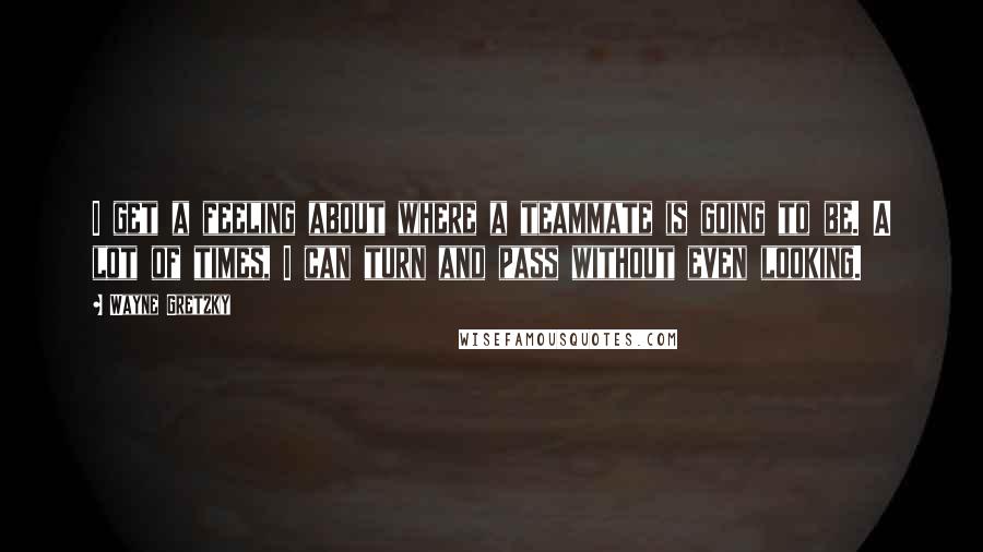 Wayne Gretzky Quotes: I get a feeling about where a teammate is going to be. A lot of times, I can turn and pass without even looking.