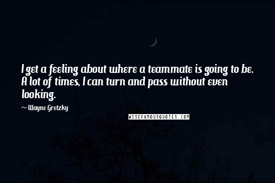 Wayne Gretzky Quotes: I get a feeling about where a teammate is going to be. A lot of times, I can turn and pass without even looking.