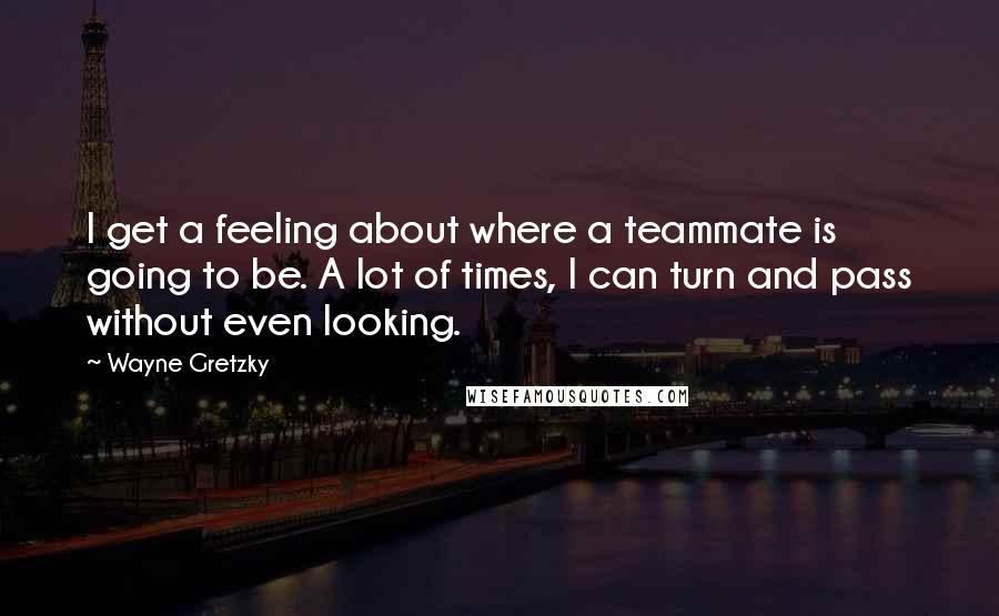 Wayne Gretzky Quotes: I get a feeling about where a teammate is going to be. A lot of times, I can turn and pass without even looking.