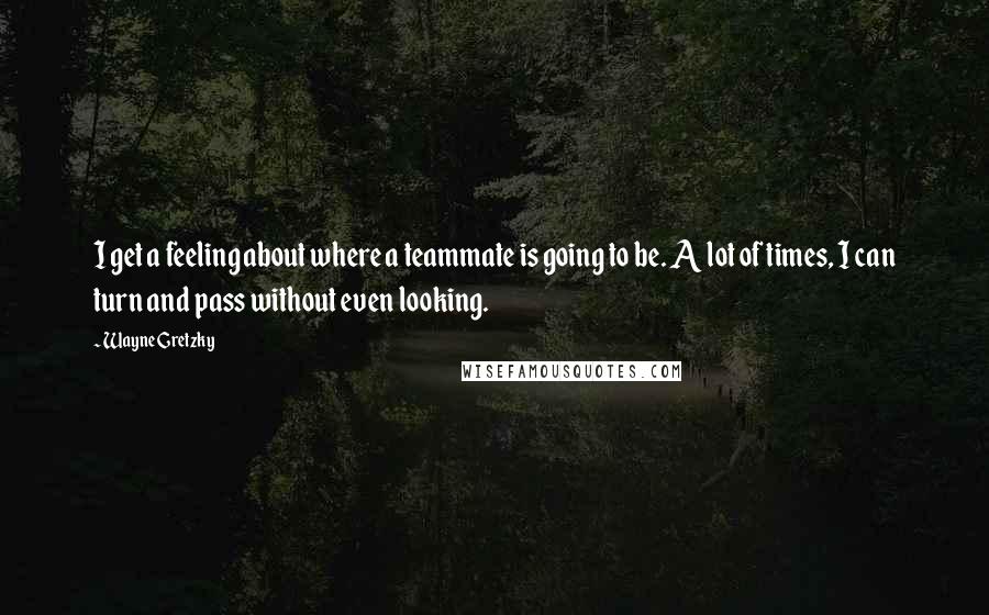 Wayne Gretzky Quotes: I get a feeling about where a teammate is going to be. A lot of times, I can turn and pass without even looking.