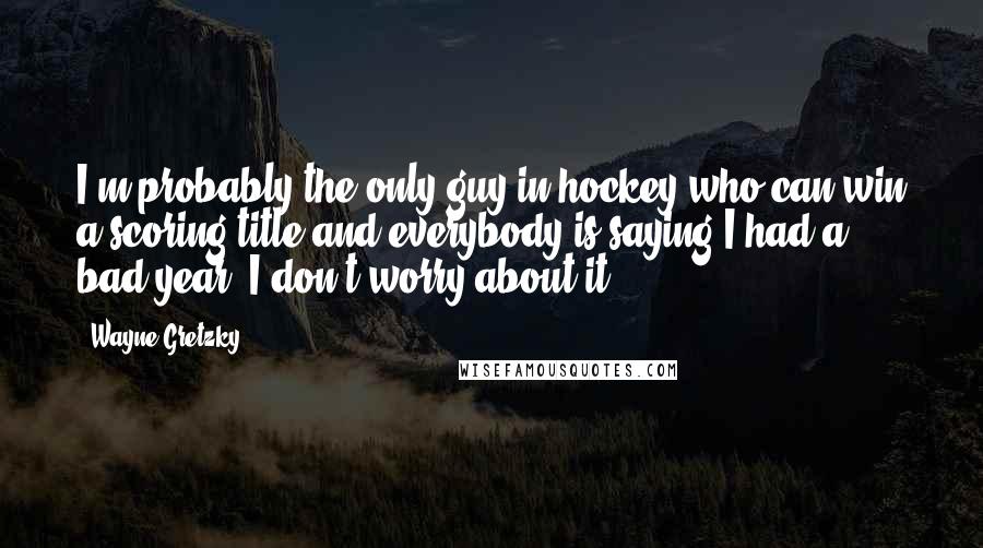 Wayne Gretzky Quotes: I'm probably the only guy in hockey who can win a scoring title and everybody is saying I had a bad year. I don't worry about it.