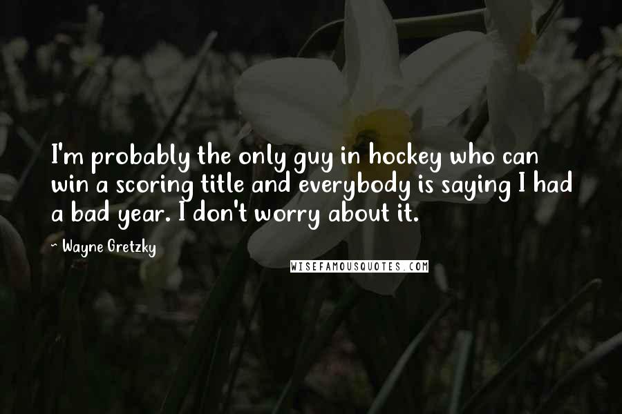 Wayne Gretzky Quotes: I'm probably the only guy in hockey who can win a scoring title and everybody is saying I had a bad year. I don't worry about it.